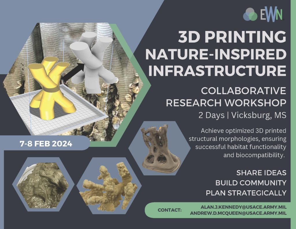 EWN 3D PRINTING NATURE-INSPIRED INFRASTRUCTURE COLLABORATIVE RESEARCH WORKSHOP 2 Days | Vicksburg, MS 7-8 FEB 2024 Achieve optimized 3D printed structural morphologies, ensuring successful habitat functionality and biocompatibility. SHARE IDEAS BUILD COMMUNITY PLAN STRATEGICALLY CONTACT: ALAN.J.KENNEDY@USACE.ARMY.MIL; ANDREW.D.MCQUEEN@USACE.ARMY.MIL