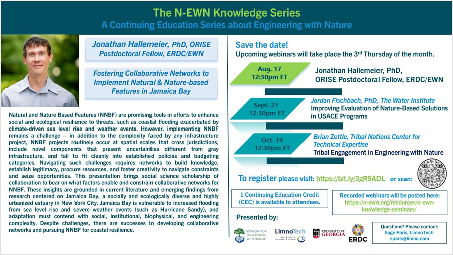 N-EWN Knowledge Series Seminar August 17, 2023 Fostering Collaborative Networks to Implement Natural & Nature-based Features in Jamaica Bay Jonathan Hallemeier, PhD, ORISE Postdoctoral Fellow, ERDC/EWN Natural and Nature Based Features (NNBF) are promising tools in efforts to enhance social and ecological resilience to threats, such as coastal flooding exacerbated by climate-driven sea level rise and weather events. However, implementing NNBF remains a challenge–in addition to the complexity faced by any infrastructure project, NNBF projects routinely occur at spatial scales that cross jurisdictions, include novel components that present uncertainties different from gray infrastructure, and fail to fit cleanly into established policies and budgeting categories. Navigating such challenges requires networks to build knowledge, establish legitimacy, procure resources, and foster creativity to navigate constraints and seize opportunities. This presentation brings social science scholarship of collaboration to bear on what factors enable and constrain collaborative networks for NNBF. These insights are grounded in current literature and emerging findings from research centered on Jamaica Bay, asocially and ecologically diverse and highly urbanized estuary in New York City. Jamaica Bay is vulnerable to increased flooding from sea level rise and severe weather events (such as Hurricane Sandy), and adaptation must contend with social, institutional, biophysical, and engineering complexity. Despite challenges, there are successes in developing collaborative networks and pursuing NNBF for coastal resilience.