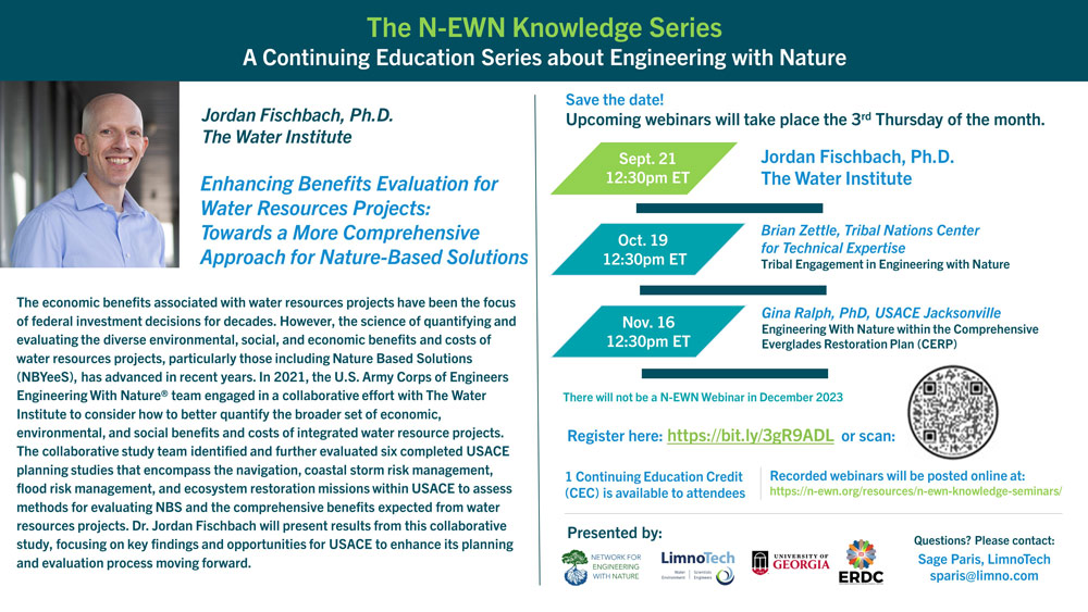 The N-EWN Knowledge Series - A Continuing Education Series about Engineering with Nature Jordan Fischbach, Ph.D., The Water Institute Enhancing Benefits Evaluation for Water Resources Projects: Towards a More Comprehensive Approach for Nature-Based Solutions The economic benefits associated with water resources projects have been the focus of federal investment decisions for decades. However, the science of quantifying and evaluating the diverse environmental, social, and economic benefits and costs of water resources projects, particularly those including Nature Based Solutions (NBYeeS), has advanced in recent years. In 2021, the U.S. Army Corps of Engineers Engineering With Nature® team engaged in a collaborative effort with The Water Institute to consider how to better quantify the broader set of economic, environmental, and social benefits and costs of integrated water resource projects. The collaborative study team identified and further evaluated six completed USACE planning studies that encompass the navigation, coastal storm risk management, flood risk management, and ecosystem restoration missions within USACE to assess methods for evaluating NBS and the comprehensive benefits expected from water resources projects. Dr. Jordan Fischbach will present results from this collaborative study, focusing on key findings and opportunities for USACE to enhance its planning and evaluation process moving forward. Save the date! Upcoming webinars will take place the 3rd Thursday of the month. Sept. 21 12:30pm ET: Jordan Fischbach, Ph.D., The Water Institute Oct. 19 12:30pm ET: Brian Zettle, Tribal Nations Center for Technical Expertise, Tribal Engagement in Engineering with Nature Nov. 16 12:30pm ET: Gina Ralph, PhD, USACE Jacksonville, Engineering With Nature within the Comprehensive Everglades Restoration Plan (CERP) There will not be a N-EWN Webinar in December 2023 Register here: https://bit.ly/3gR9ADL 1 Continuing Education Credit (CEC) is available to attendees Recorded webinars will be posted online at: https://n-ewn.org/resources/n-ewn-knowledge-seminars/ Presented by: The Network for Engineering With Nature, LimnoTech, the University of Georgia, and the Engineer Research and Development Center Questions? Please contact: Sage Paris, LimnoTech: sparis@limno.com