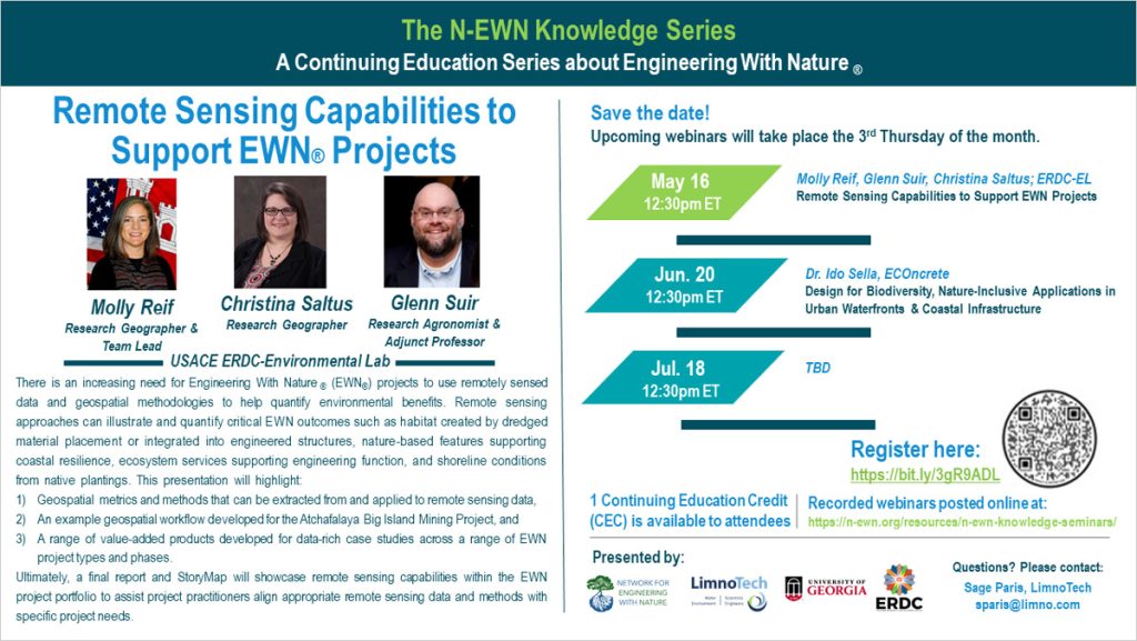 The N-EWN Knowledge Series: A Continuing Education Series about Engineering with Nature. Remote Sensing Capabilities to Support EWN® Projects with speakers: Molly Reif (Research Geographer & Team Lead), Christina Saltus (Research Geographer), and Glenn Suir (Research Agronomist & Adjunct Professor), all of USACE ERDC-EL. There is an increasing opportunity and number of EWN® projects seeking support to use remotely sensed data and geospatial methodologies to help quantify environmental benefits. Remote sensing approaches are expected to be instrumental in illustrating and quantifying critical EWN® concepts such as habitat developed as a result of strategically placed dredge material or integrated into engineered structures, NNBF supporting coastal resilience, ecosystem services supporting engineering function, and shoreline conditions from native plantings. This presentation will highlight the following: 1) geospatial metrics and methods that can be extracted from and applied to remote sensing data, 2) an example geospatial workflow developed for the Atchafalaya Big Island Mining Project, and 3) a range of value-added products developed for data-rich case studies across a range of EWN® project types and phases. Ultimately, a final report and StoryMap will help showcase remote sensing capabilities within the EWN® project portfolio to assist project practitioners align appropriate remote sensing data and methods with specific project needs. Save the date! Upcoming webinars will take place the 3rd Thursday of the month. May 16, 12:30pm ET; Molly Reif, Glenn Suir, Christina Saltus; ERDC-EL; Remote Sensing Capabilities to Support EWN Projects Jun. 20, 12:30pm ET; Dr. Ido Sella, ECOncrete; Design for Biodiversity, Nature-Inclusive Applications in Urban Waterfronts & Coastal Infrastructure Jul. 18; TBD Register here: https://bit.ly/3gR9ADL 1 Continuing Education Credit (CEC) is available to attendees Recorded webinars will be posted online at: https://n-ewn.org/resources/n-ewn-knowledge-seminars/ Presented by: Network for Engineering With Nature, LimnoTech, University of Georgia, ERDC. Questions? Please contact: Sage Paris, LimnoTech, sparis@limno.com