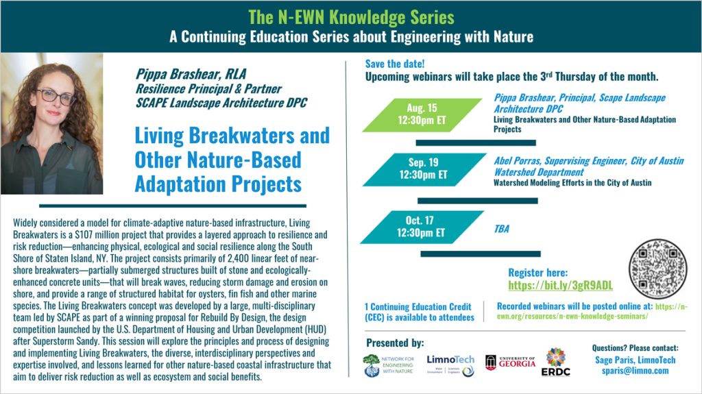 The N-EWN Knowledge Series: A Continuing Education Series about Engineering with Nature Pippa Brashear, RLA, Resilience Principal & Partner, SCAPE Landscape Architecture DPC “Living Breakwaters and Other Nature-Based Adaptation Projects” Widely considered a model for climate-adaptive nature-based infrastructure, Living Breakwaters is a $107 million project that provides a layered approach to resilience and risk reduction—enhancing physical, ecological and social resilience along the South Shore of Staten Island, NY. The project consists primarily of 2,400 linear feet of near-shore breakwaters—partially submerged structures built of stone and ecologically-enhanced concrete units—that will break waves, reducing storm damage and erosion on shore, and provide a range of structured habitat for oysters, fin fish and other marine species. The Living Breakwaters concept was developed by a large, multi-disciplinary team led by SCAPE as part of a winning proposal for Rebuild By Design, the design competition launched by the U.S. Department of Housing and Urban Development (HUD) after Superstorm Sandy. This session will explore the principles and process of designing and implementing Living Breakwaters, the diverse, interdisciplinary perspectives and expertise involved, and lessons learned for other nature-based coastal infrastructure that aim to deliver risk reduction as well as ecosystem and social benefits. Save the date! Upcoming webinars will take place the 3rd Thursday of the month. Aug. 15, 12:30pm ET - Pippa Brashear, Principal, Scape Landscape Architecture DPC, Living Breakwaters and Other Nature-Based Adaptation Projects Sep. 19, 12:30pm ET - Abel Porras, Supervising Engineer, City of Austin Watershed Department, Watershed Modeling Efforts in the City of Austin Register here: https://bit.ly/3gR9ADL 1 Continuing Education Credit (CEC) is available to attendees Recorded webinars will be posted online at: https://n-ewn.org/resources/n-ewn-knowledge-seminars/ Presented by: Network for Engineering With Nature, LimnoTech, University of Georgia, and ERDC. Questions? Please contact: Sage Paris, LimnoTech, sparis@limno.com