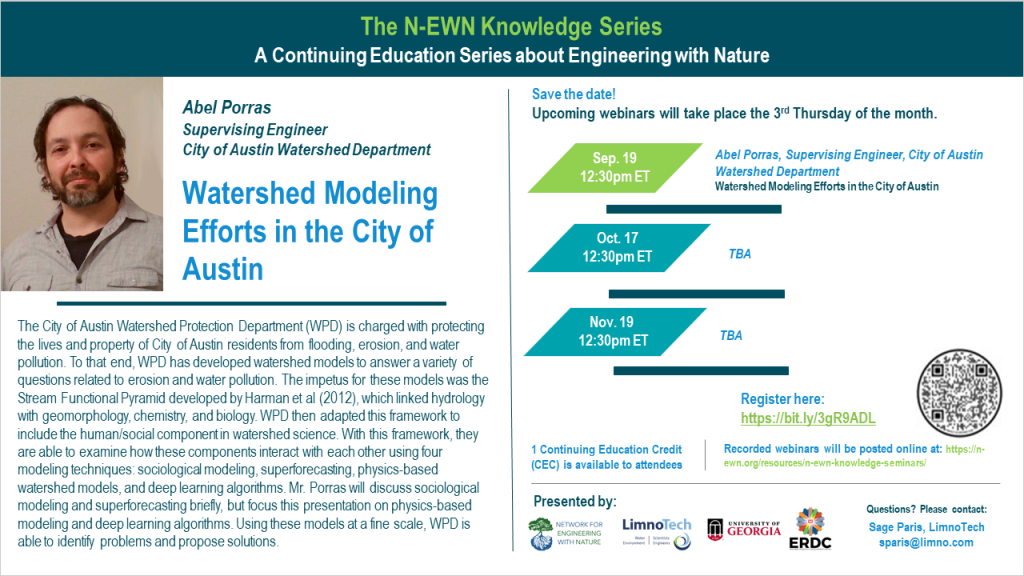 N-EWN Knowledge Series Seminar: Watershed Modeling Efforts in the City of Austin Speaker: Abel Porras Supervising Engineer City of Austin Watershed Department Abstract: The City of Austin Watershed Protection Department (WPD) is charged with protecting the lives and property of City of Austin residents from flooding, erosion, and water pollution. To that end, WPD has developed watershed models to answer a variety of questions related to erosion and water pollution. The impetus for these models was the Stream Functional Pyramid developed by Harman et al (2012), which linked hydrology with geomorphology, chemistry, and biology. WPD then adapted this framework to include the human/social component in watershed science. With this framework, they are able to examine how these components interact with each other using four modeling techniques: sociological modeling, superforecasting, physics-based watershed models, and deep learning algorithms. Mr. Porras will discuss sociological modeling and superforecasting briefly, but focus this presentation on physics-based modeling and deep learning algorithms. Using these models at a fine scale, WPD is able to identify problems and propose solutions.