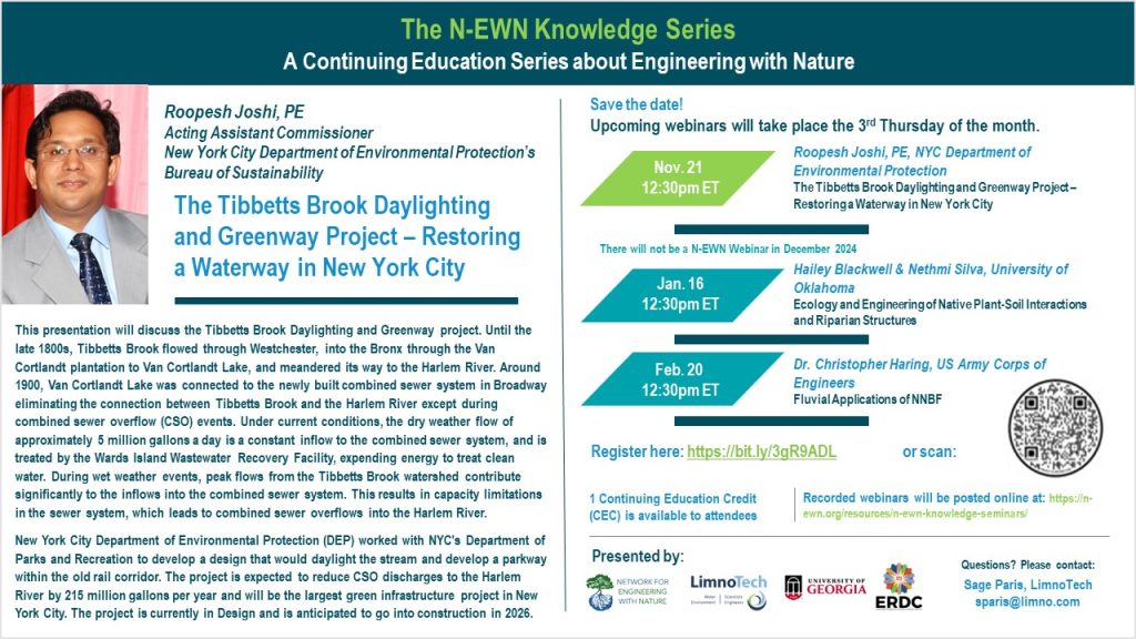 The N-EWN Knowledge Series A Continuing Education Series about Engineering with Nature Speaker: Roopesh Joshi, PE; Acting Assistant Commissioner, New York City Department of Environmental Protection’s Bureau of Sustainability Title: The Tibbetts Brook Daylighting and Greenway Project – Restoring a Waterway in New York City Abstract: This presentation will discuss the Tibbetts Brook Daylighting and Greenway project. Until the late 1800s, Tibbetts Brook flowed through Westchester, into the Bronx through the Van Cortlandt plantation to Van Cortlandt Lake, and meandered its way to the Harlem River. Around 1900, Van Cortlandt Lake was connected to the newly built combined sewer system in Broadway eliminating the connection between Tibbetts Brook and the Harlem River except during combined sewer overflow (CSO) events. Under current conditions, the dry weather flow of approximately 5 million gallons a day is a constant inflow to the combined sewer system, and is treated by the Wards Island Wastewater Recovery Facility, expending energy to treat clean water. During wet weather events, peak flows from the Tibbetts Brook watershed contribute significantly to the inflows into the combined sewer system. This results in capacity limitations in the sewer system, which leads to combined sewer overflows into the Harlem River. New York City Department of Environmental Protection (DEP) worked with NYC's Department of Parks and Recreation to develop a design that would daylight the stream and develop a parkway within the old rail corridor. The project is expected to reduce CSO discharges to the Harlem River by 215 million gallons per year and will be the largest green infrastructure project in New York City. The project is currently in Design and is anticipated to go into construction in 2026. Save the date! Upcoming webinars will take place the 3rd Thursday of the month. Nov. 21, 12:30pm ET - Roopesh Joshi, PE, NYC Department of Environmental Protection; The Tibbetts Brook Daylighting and Greenway Project – Restoring a Waterway in New York City. Jan. 16, 12:30pm ET - Hailey Blackwell & Nethmi Silva, University of Oklahoma; Ecology and Engineering of Native Plant-Soil Interactions and Riparian Structures. Feb. 20, 12:30pm ET – Dr. Christopher Haring, US Army Corps of Engineers; Fluvial Applications of NNBF. Register at https://bit.ly/3gR9ADL 1 Continuing Education Credit (CEC) is available to attendees Recorded webinars will be posted online at: https://n-ewn.org/resources/n-ewn-knowledge-seminars/ Presented by: Network for Engineering With Nature, LimnoTech, University of Georgia, and US Army Corps of Engineer’s Engineer Research and Development Center