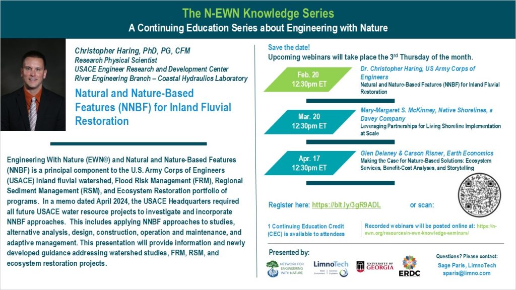 The N-EWN Knowledge Series A Continuing Education Series about Engineering with Nature. Speaker: Dr. Christopher Haring, US Army Corps of Engineers. Title: Natural and Nature Based Features (NNBF) for Inland Fluvial Restoration. Abstract: Engineering With Nature (EWN®) and Natural and Nature-Based Features (NNBF) is a principal component to the U.S. Army Corps of Engineers (USACE) inland fluvial watershed, Flood Risk Management (FRM), Regional Sediment Management (RSM), and Ecosystem Restoration portfolio of programs. In a memo dated April 2024, the USACE Headquarters required all future USACE water resource projects to investigate and incorporate NNBF approaches. This includes applying NNBF approaches to studies, alternative analysis, design, construction, operation and maintenance, and adaptive management. This presentation will provide information and newly developed guidance addressing watershed studies, FRM, RSM, and ecosystem restoration projects. Save the date! Upcoming webinars will take place the 3rd Thursday of the month. Feb. 20, 12:30pm ET - Dr. Christopher Haring, US Army Corps of Engineers; Natural and Nature-Based Features (NNBF) for Inland Fluvial Restoration. Mar. 20, 12:30pm ET – Mary-Margaret S. McKinney, Native Shorelines, a Davey Company; Leveraging Partnerships for Living Shoreline Implementation at Scale. Apr. 17, 12:30pm ET – Glen Delaney & Carson Risner, Earth Economics, Making the Case for Nature-Based Solutions: Ecosystem Services, Benefit-Cost Analyses, and Storytelling. Register at https://bit.ly/3gR9ADL. 1 Continuing Education Credit (CEC) is available to attendees. Recorded webinars will be posted online at: https://n-ewn.org/resources/n-ewn-knowledge-seminars/. Presented by: Network for Engineering With Nature, LimnoTech, University of Georgia, and US Army Corps of Engineer’s Engineer Research and Development Center. Questions? Please contact: Sage Paris, LimnoTech, sparis@limno.com.