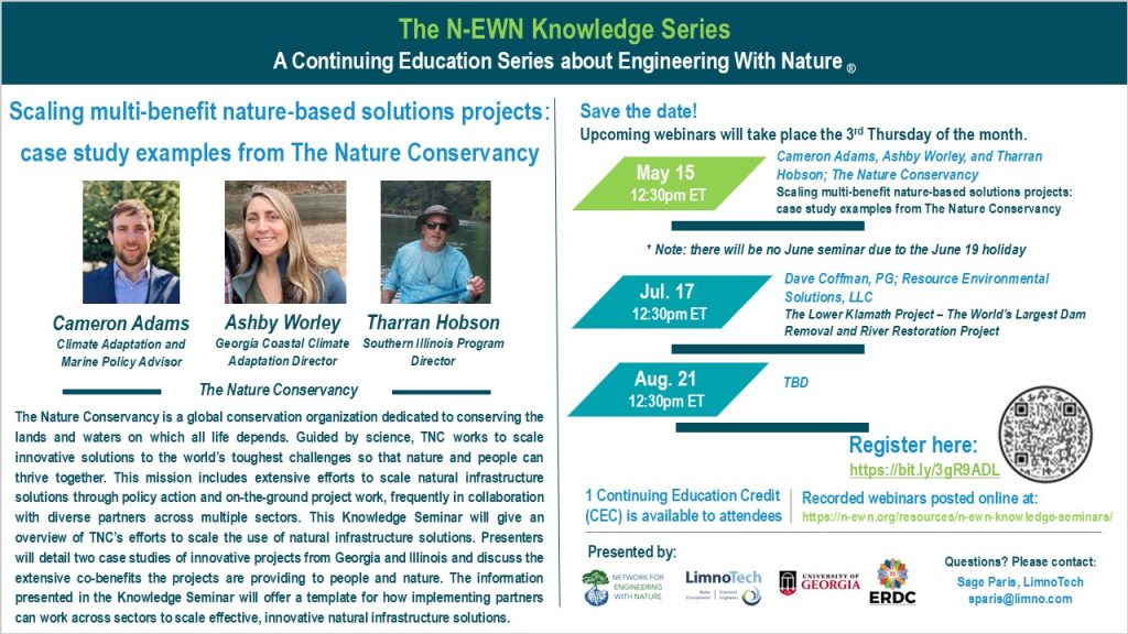 The N-EWN Knowledge Series A Continuing Education Series about Engineering with Nature. Speakers: Cameron Adams, Climate Adaptation and Marine Policy Advisor; Ashby Worley, Georgia Coastal Climate Adaptation Director; and Tharran Hobson, Southern Illinois Program Director; all from The Nature Conservancy. Title: Scaling multi-benefit nature-based solutions projects: case study examples from The Nature Conservancy. Abstract: The Nature Conservancy is a global conservation organization dedicated to conserving the lands and waters on which all life depends. Guided by science, TNC works to scale innovative solutions to the world’s toughest challenges so that nature and people can thrive together. This mission includes extensive efforts to scale natural infrastructure solutions through policy action and on-the-ground project work, frequently in collaboration with diverse partners across multiple sectors. This Knowledge Seminar will give an overview of TNC’s efforts to scale the use of natural infrastructure solutions. Presenters will detail two case studies of innovative projects from Georgia and Illinois and discuss the extensive co-benefits the projects are providing to people and nature. The information presented in the Knowledge Seminar will offer a template for how implementing partners can work across sectors to scale effective, innovative natural infrastructure solutions. Save the date! Upcoming webinars will take place the 3rd Thursday of the month. May. 15, 12:30pm ET - Cameron Adams, Ashby Worley, and Tharran Hobson; The Nature Conservancy; Scaling multi-benefit nature-based solutions projects: case study examples from The Nature Conservancy. Jun. 26*, 12:30pm ET – TBD; * Note: there will be no June seminar due to the June 19 holiday. Jul. 17, 12:30pm ET – Dave Coffman, PG; Resource Environmental Solutions, LLC; The Lower Klamath Project – The World’s Largest Dam Removal and River Restoration Project. Aug. 21, 12:30pm ET – TBD. Register at https://bit.ly/3gR9ADL. 1 Continuing Education Credit (CEC) is available to attendees. Recorded webinars will be posted online at: https://n-ewn.org/resources/n-ewn-knowledge-seminars/. Presented by: Network for Engineering With Nature, LimnoTech, University of Georgia, and US Army Corps of Engineer’s Engineer Research and Development Center. Questions? Please contact: Sage Paris, LimnoTech, sparis@limno.com.