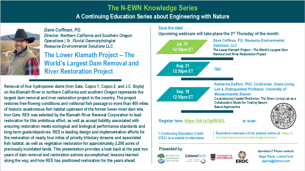 The N-EWN Knowledge Series A Continuing Education Series about Engineering with Nature. Speaker: Dave Coffman, PG; Director, Northern California and Southern Oregon Operations | Sr. Fluvial Geomorphologist; Resource Environmental Solutions LLC. Title: The Lower Klamath Project – The World’s Largest Dam Removal and River Restoration Project. Abstract: Removal of four hydropower dams (Iron Gate, Copco 1, Copco 2, and J.C. Boyle) on the Klamath River in northern California and southern Oregon represents the largest dam removal and river restoration project in the country. The project restores free-flowing conditions and volitional fish passage to more than 400 miles of historic anadromous fish habitat upstream of the former lower-most dam site, Iron Gate. RES was selected by the Klamath River Renewal Corporation to lead restoration for this ambitious effort, as well as accept liability associated with ensuring restoration meets ecological and biological performance standards and long-term goals/objectives. RES is leading design and implementation efforts for the restoration of nearly four miles of priority tributary streams and associated fish habitat, as well as vegetation restoration for approximately 2,200 acres of previously inundated lands. This presentation provides a look back at the past two years of dam removal and restoration actions accomplished, lessons learned along the way, and how RES has positioned restoration for the years ahead. Save the date! Upcoming webinars will take place the 3rd Thursday of the month. Jul. 17, 12:30pm ET – Dave Coffman, PG; Resource Environmental Solutions, LLC; The Lower Klamath Project – The World’s Largest Dam Removal and River Restoration Project. Aug. 21, 12:30pm ET – TBD. Sep 18, 12:30pm ET – Katherine Dafforn, PhD; Co-Director, Stone Living Lab & Distinguished Professor, University of Massachusetts Boston; Co-producing Coastal Resilience: The Stone Living Lab as a Collaborative Model for Testing Nature-Based Approaches. Register at https://bit.ly/3gR9ADL. 1 Continuing Education Credit (CEC) is available to attendees. Recorded webinars will be posted online at: https://n-ewn.org/resources/n-ewn-knowledge-seminars/. Presented by: Network for Engineering With Nature, LimnoTech, University of Georgia, and US Army Corps of Engineer’s Engineer Research and Development Center. Questions? Please contact: Sage Paris, LimnoTech, sparis@limno.com.