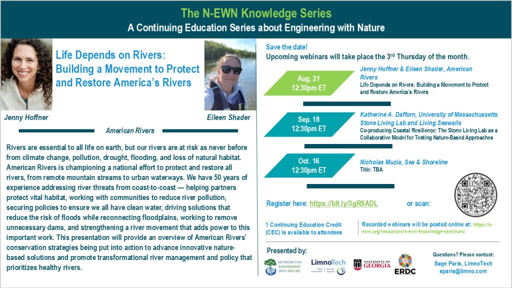 The N-EWN Knowledge Series A Continuing Education Series about Engineering with Nature. Speakers: Jenny Hoffner & Eileen Shader, American Rivers. Title: Life Depends on Rivers: Building a Movement to Protect and Restore America’s Rivers. Abstract: Rivers are essential to all life on earth, but our rivers are at risk as never before from climate change, pollution, drought, flooding, and loss of natural habitat. American Rivers is championing a national effort to protect and restore all rivers, from remote mountain streams to urban waterways. We have 50 years of experience addressing river threats from coast-to-coast — helping partners protect vital habitat, working with communities to reduce river pollution, securing policies to ensure we all have clean water, driving solutions that reduce the risk of floods while reconnecting floodplains, working to remove unnecessary dams, and strengthening a river movement that adds power to this important work. This presentation will provide an overview of American Rivers’ conservation strategies being put into action to advance innovative nature-based solutions and promote transformational river management and policy that prioritizes healthy rivers. Save the date! Upcoming webinars will take place the 3rd Thursday of the month. Aug. 21, 12:30pm ET – Jenny Hoffner & Eileen Shader, American Rivers; Life Depends on Rivers: Building a Movement to Protect and Restore America’s Rivers. Sep 18, 12:30pm ET – Katherine Dafforn, University of Massachusetts Boston, Stone Living Lab and Living Seawalls; Co-producing Coastal Resilience: The Stone Living Lab as a Collaborative Model for Testing Nature-Based Approaches. Oct. 16, 12:30pm ET – Nicholas Muzia, Sea & Shoreline; Title: TBA. Register at https://bit.ly/3gR9ADL. 1 Continuing Education Credit (CEC) is available to attendees. Recorded webinars will be posted online at: https://n-ewn.org/resources/n-ewn-knowledge-seminars/. Presented by: Network for Engineering With Nature, LimnoTech, University of Georgia, and US Army Corps of Engineer’s Engineer Research and Development Center. Questions? Please contact: Sage Paris, LimnoTech, sparis@limno.com.