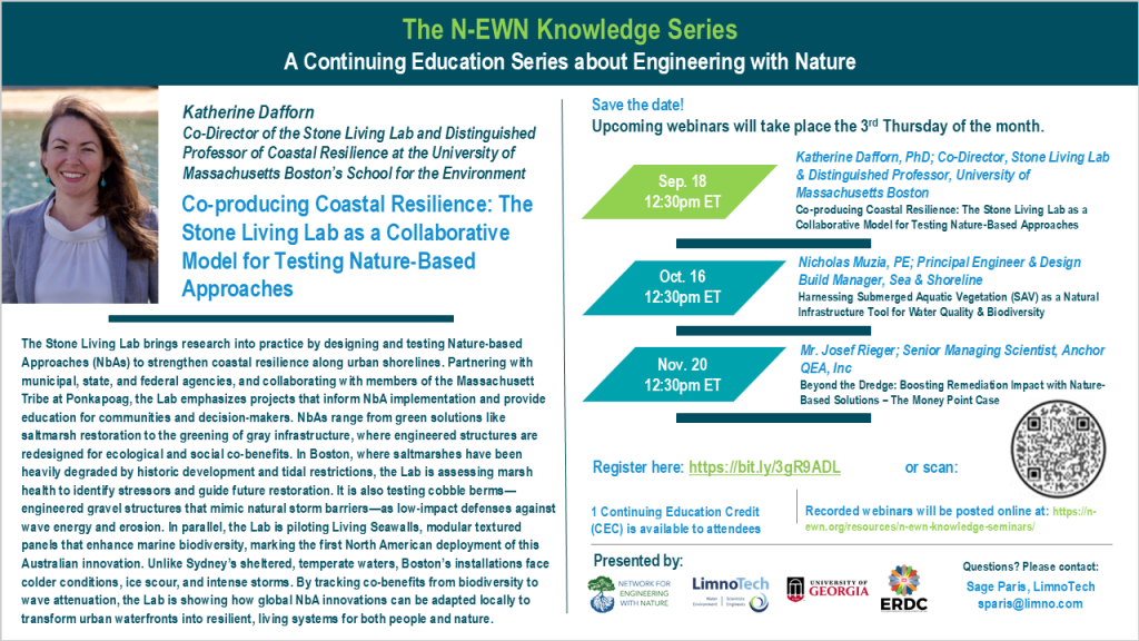 N-EWN Knowledge Series Seminar announcement slide for September 2025 The N-EWN Knowledge Series A Continuing Education Series about Engineering with Nature. Speaker: Katherine Dafforn, Co-Director of the Stone Living Lab and Distinguished Professor of Coastal Resilience at the University of Massachusetts Boston’s School for the Environment. Title: Co-producing Coastal Resilience: The Stone Living Lab as a Collaborative Model for Testing Nature-Based Approaches. Abstract: The Stone Living Lab brings research into practice by designing and testing Nature-based Approaches (NbAs) to strengthen coastal resilience along urban shorelines. Partnering with municipal, state, and federal agencies, and collaborating with members of the Massachusett Tribe at Ponkapoag, the Lab emphasizes projects that inform NbA implementation and provide education for communities and decision-makers. NbAs range from green solutions like saltmarsh restoration to the greening of gray infrastructure, where engineered structures are redesigned for ecological and social co-benefits. In Boston, where saltmarshes have been heavily degraded by historic development and tidal restrictions, the Lab is assessing marsh health to identify stressors and guide future restoration. It is also testing cobble berms—engineered gravel structures that mimic natural storm barriers—as low-impact defenses against wave energy and erosion. In parallel, the Lab is piloting Living Seawalls, modular textured panels that enhance marine biodiversity, marking the first North American deployment of this Australian innovation. Unlike Sydney’s sheltered, temperate waters, Boston’s installations face colder conditions, ice scour, and intense storms. By tracking co-benefits from biodiversity to wave attenuation, the Lab is showing how global NbA innovations can be adapted locally to transform urban waterfronts into resilient, living systems for both people and nature. Save the date! Upcoming webinars will take place the 3rd Thursday of the month. Sep 18, 12:30pm ET – Katherine Dafforn, University of Massachusetts Boston, Stone Living Lab and Living Seawalls; Co-producing Coastal Resilience: The Stone Living Lab as a Collaborative Model for Testing Nature-Based Approaches. Oct. 16, 12:30pm ET – Nicholas Muzia, PE; Principal Engineer & Design Build Manager, Sea & Shoreline: Harnessing Submerged Aquatic Vegetation (SAV) as a Natural Infrastructure Tool for Water Quality & Biodiversity. Nov. 20, 12:30pm ET – Mr. Josef Rieger; Senior Managing Scientist, Anchor QEA, Inc: Beyond the Dredge: Boosting Remediation Impact with Nature-Based Solutions – The Money Point Case. Register at https://bit.ly/3gR9ADL. 1 Continuing Education Credit (CEC) is available to attendees. Recorded webinars will be posted online at: https://n-ewn.org/resources/n-ewn-knowledge-seminars/. Presented by: Network for Engineering With Nature, LimnoTech, University of Georgia, and US Army Corps of Engineer’s Engineer Research and Development Center. Questions? Please contact: Sage Paris, LimnoTech, sparis@limno.com.