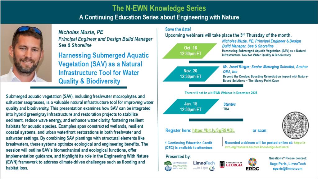 N-EWN Knowledge Series Seminar announcement slide for October 2025 The N-EWN Knowledge Series A Continuing Education Series about Engineering with Nature. Speaker: Nicholas Muzia, PE, Principal Engineer and Design Build Manager for Sea & Shoreline. Title: Harnessing Submerged Aquatic Vegetation (SAV) as a Natural Infrastructure Tool for Water Quality & Biodiversity. Abstract: Submerged aquatic vegetation (SAV), including freshwater macrophytes and saltwater seagrasses, is a valuable natural infrastructure tool for improving water quality and biodiversity. This presentation examines how SAV can be integrated into hybrid green/gray infrastructure and restoration projects to stabilize sediment, reduce wave energy, and enhance water clarity, fostering resilient habitats for aquatic species. Examples span constructed wetlands, resilient coastal systems, and urban waterfront restorations in both freshwater and saltwater settings. By combining SAV plantings with structural elements like breakwaters, these systems optimize ecological and engineering benefits. The session will outline SAV’s biomechanical and ecological functions, offer implementation guidance, and highlight its role in the Engineering With Nature (EWN) framework to address climate-driven challenges such as flooding and habitat loss. Save the date! Upcoming webinars will take place the 3rd Thursday of the month. Oct. 16, 12:30pm ET – Nicholas Muzia, PE; Principal Engineer & Design Build Manager, Sea & Shoreline: Harnessing Submerged Aquatic Vegetation (SAV) as a Natural Infrastructure Tool for Water Quality & Biodiversity. Nov. 20, 12:30pm ET – Mr. Josef Rieger; Senior Managing Scientist, Anchor QEA, Inc: Beyond the Dredge: Boosting Remediation Impact with Nature-Based Solutions – The Money Point Case. There will not be a N-EWN Webinar in December 2025. Jan. 15, 12:30pm ET – Stantec, TBA. Register at https://bit.ly/3gR9ADL. 1 Continuing Education Credit (CEC) is available to attendees. Recorded webinars will be posted online at: https://n-ewn.org/resources/n-ewn-knowledge-seminars/. Presented by: Network for Engineering With Nature, LimnoTech, University of Georgia, and US Army Corps of Engineer’s Engineer Research and Development Center. Questions? Please contact: Sage Paris, LimnoTech, sparis@limno.com.