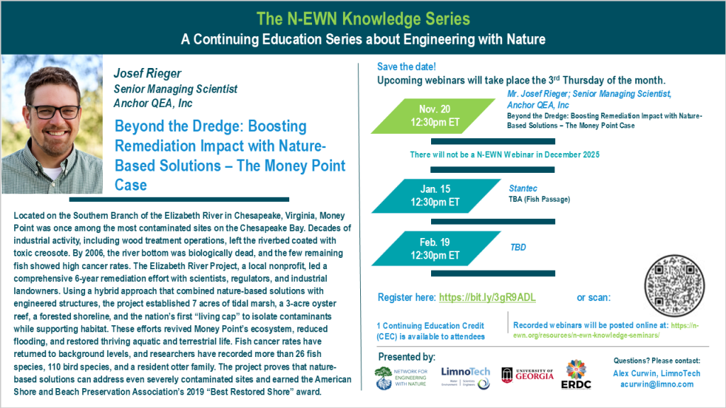 N-EWN Knowledge Series Seminar announcement slide for November 2025 The N-EWN Knowledge Series A Continuing Education Series about Engineering with Nature. Speaker: Josef Rieger, Senior Managing Scientist, Anchor QEA, Inc. Title: Beyond the Dredge: Boosting Remediation Impact with Nature-Based Solutions – The Money Point Case. Abstract: Located on the Southern Branch of the Elizabeth River in Chesapeake, Virginia, Money Point was once among the most contaminated sites on the Chesapeake Bay. Decades of industrial activity, including wood treatment operations, left the riverbed coated with toxic creosote. By 2006, the river bottom was biologically dead, and the few remaining fish showed high cancer rates. The Elizabeth River Project, a local nonprofit, led a comprehensive 6-year remediation effort with scientists, regulators, and industrial landowners. Using a hybrid approach that combined nature-based solutions with engineered structures, the project established 7 acres of tidal marsh, a 3-acre oyster reef, a forested shoreline, and the nation’s first “living cap” to isolate contaminants while supporting habitat. These efforts revived Money Point’s ecosystem, reduced flooding, and restored thriving aquatic and terrestrial life. Fish cancer rates have returned to background levels, and researchers have recorded more than 26 fish species, 110 bird species, and a resident otter family. The project proves that nature-based solutions can address even severely contaminated sites and earned the American Shore and Beach Preservation Association’s 2019 “Best Restored Shore” award. Save the date! Upcoming webinars will take place the 3rd Thursday of the month. Nov. 20, 12:30pm ET – Mr. Josef Rieger; Senior Managing Scientist, Anchor QEA, Inc: Beyond the Dredge: Boosting Remediation Impact with Nature-Based Solutions – The Money Point Case. There will not be a N-EWN Webinar in December 2025. Jan. 15, 12:30pm ET – Stantec, TBA (Fish Passage). Feb. 19, 12:30pm ET - TBD. Register at https://bit.ly/3gR9ADL. 1 Continuing Education Credit (CEC) is available to attendees. Recorded webinars will be posted online at: https://n-ewn.org/resources/n-ewn-knowledge-seminars/. Presented by: Network for Engineering With Nature, LimnoTech, University of Georgia, and US Army Corps of Engineer’s Engineer Research and Development Center. Questions? Please contact: Sage Paris, LimnoTech, sparis@limno.com.