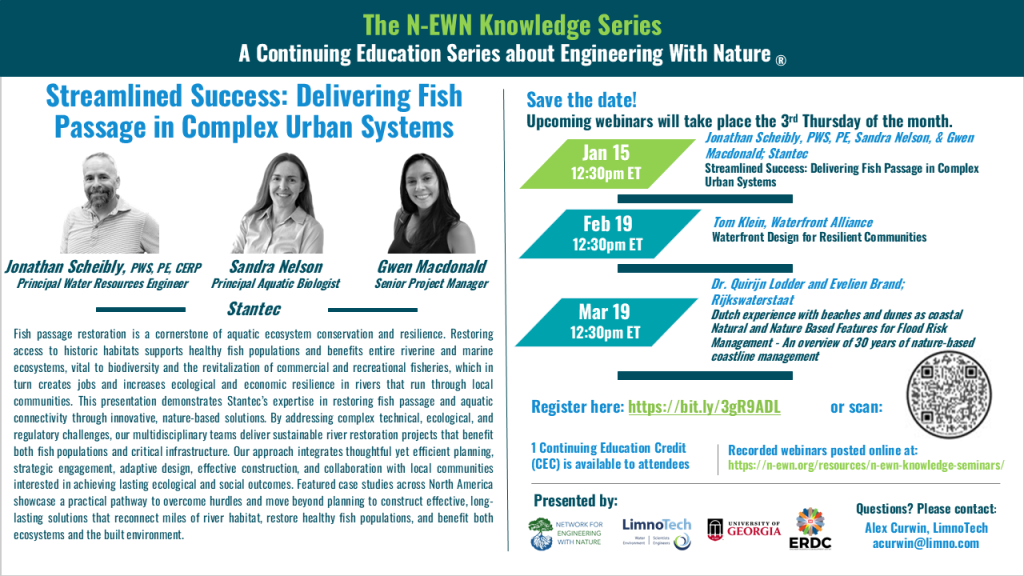 N-EWN Knowledge Series Seminar announcement slide for November 2025 The N-EWN Knowledge Series A Continuing Education Series about Engineering with Nature. Speakers: Jonathan Scheibly, PWS, PE (Principal Water Resources Engineer), Sandra Nelson (Principal Aquatic Biologist), and Gwen Macdonald (Senior Project Manager). Title: Streamlined Success: Delivering Fish Passage in Complex Urban Systems. Abstract: Fish passage restoration is a cornerstone of aquatic ecosystem conservation and resilience. Restoring access to historic habitats supports healthy fish populations and benefits entire riverine and marine ecosystems, vital to biodiversity and the revitalization of commercial and recreational fisheries, which in turn creates jobs and increases ecological and economic resilience in rivers that run through local communities. This presentation demonstrates Stantec’s expertise in restoring fish passage and aquatic connectivity through innovative, nature-based solutions. By addressing complex technical, ecological, and regulatory challenges, our multidisciplinary teams deliver sustainable river restoration projects that benefit both fish populations and critical infrastructure. Our approach integrates thoughtful yet efficient planning, strategic engagement, adaptive design, effective construction, and collaboration with local communities interested in achieving lasting ecological and social outcomes. Featured case studies across North America showcase a practical pathway to overcome hurdles and move beyond planning to construct effective, long-lasting solutions that reconnect miles of river habitat, restore healthy fish populations, and benefit both ecosystems and the built environment. Save the date! Upcoming webinars will take place the 3rd Thursday of the month. Jan. 15, 12:30pm ET – Jonathan Scheibly, PWS, PE, Sandra Nelson, & Gwen Macdonald, all of Stantec, Streamlined Success: Delivering Fish Passage in Complex Urban Systems. Feb. 19, 12:30pm ET - Tom Klein, Waterfront Alliance; Waterfront Design for Resilient Communities. Mar. 19, 12:30pm ET - Dr. Quirijn Lodder, Principal Advisor Coastal Flood Risk Management and Evelien Brand, Technical Lead Coastline Maintenance, both of Rijkswaterstaat; Dutch experience with beaches and dunes as coastal Natural and Nature Based Features for Flood Risk Management - An overview of 30 years of nature-based coastline management. Register at https://bit.ly/3gR9ADL. 1 Continuing Education Credit (CEC) is available to attendees. Recorded webinars will be posted online at: https://n-ewn.org/resources/n-ewn-knowledge-seminars/. Presented by: Network for Engineering With Nature, LimnoTech, University of Georgia, and US Army Corps of Engineer’s Engineer Research and Development Center. Questions? Please contact: Alex Curwin, LimnoTech, acurwin@limno.com.