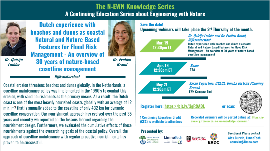 N-EWN Knowledge Series Seminar announcement slide for November 2025 The N-EWN Knowledge Series A Continuing Education Series about Engineering with Nature. Speakers: Dr. Quirijn Lodder, Principal Advisor Coastal Flood Risk Management and Dr. Evelien Brand, Technical Lead Coastline Maintenance, both of Rijkswaterstaat. Title: Dutch experience with beaches and dunes as coastal Natural and Nature Based Features for Flood Risk Management - An overview of 30 years of nature-based coastline management. Abstract: Coastal erosion threatens beaches and dunes globally. In the Netherlands, a coastline maintenance policy was implemented in the 1990’s to combat this erosion, with sand nourishments as the primary means. As a result, the Dutch coast is one of the most heavily nourished coasts globally with an average of 12 mln. m3 that is annually added to the coastline of only 432 km for dynamic coastline conservation. Our nourishment approach has evolved over the past 35 years and recently we reported on the lessons learned regarding the nourishment design. Furthermore, we evaluated the cumulative effects of these nourishments against the overarching goals of the coastal policy. Overall, the approach of coastline maintenance with regular proactive nourishments has proven to be successful. Save the date! Upcoming webinars will take place the 3rd Thursday of the month. Mar. 19, 12:30pm ET - Dr. Quirijn Lodder and Dr. Evelien Brand, both of Rijkswaterstaat; Dutch experience with beaches and dunes as coastal Natural and Nature Based Features for Flood Risk Management - An overview of 30 years of nature-based coastline management. Apr. 16, 12:30pm ET – TBD. May 21, 12:30pm ET – Sarah Copertino, USACE, Omaha District Planning Branch; EWN Compass Tool. Register at https://bit.ly/3gR9ADL. 1 Continuing Education Credit (CEC) is available to attendees. Recorded webinars will be posted online at: https://n-ewn.org/resources/n-ewn-knowledge-seminars/. Presented by: Network for Engineering With Nature, LimnoTech, University of Georgia, and US Army Corps of Engineer’s Engineer Research and Development Center. Questions? Please contact: Alex Curwin, LimnoTech, acurwin@limno.com.