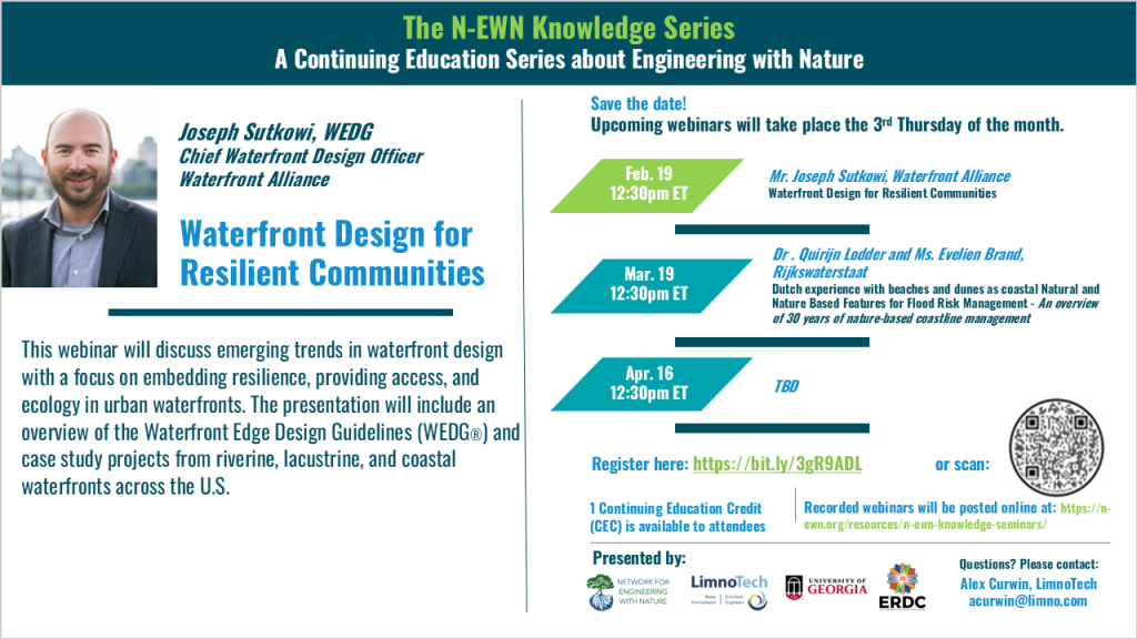 N-EWN Knowledge Series Seminar announcement slide for November 2025 The N-EWN Knowledge Series A Continuing Education Series about Engineering with Nature. Speaker: Joseph Sutkowi, WEDG, Waterfront Alliance. Title: Waterfront Design for Resilient Communities. Abstract: This webinar will discuss emerging trends in waterfront design with a focus on embedding resilience, providing access, and ecology in urban waterfronts. The presentation will include an overview of the Waterfront Edge Design Guidelines (WEDG®) and case study projects from riverine, lacustrine, and coastal waterfronts across the U.S. Save the date! Upcoming webinars will take place the 3rd Thursday of the month. Feb. 19, 12:30pm ET - Joseph Sutkowi, Waterfront Alliance; Waterfront Design for Resilient Communities. Mar. 19, 12:30pm ET - Dr. Quirijn Lodder, Principal Advisor Coastal Flood Risk Management and Evelien Brand, Technical Lead Coastline Maintenance, both of Rijkswaterstaat; Dutch experience with beaches and dunes as coastal Natural and Nature Based Features for Flood Risk Management - An overview of 30 years of nature-based coastline management. Apr. 16, 12:30pm ET – TBD. Register at https://bit.ly/3gR9ADL. 1 Continuing Education Credit (CEC) is available to attendees. Recorded webinars will be posted online at: https://n-ewn.org/resources/n-ewn-knowledge-seminars/. Presented by: Network for Engineering With Nature, LimnoTech, University of Georgia, and US Army Corps of Engineer’s Engineer Research and Development Center. Questions? Please contact: Alex Curwin, LimnoTech, acurwin@limno.com.