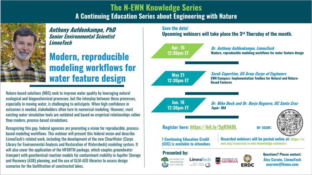 N-EWN Knowledge Series Seminar announcement slide for April 2026 “The N-EWN Knowledge Series A Continuing Education Series about Engineering with Nature. Speaker: Dr. Anthony Aufdenkampe, PhD, Senior Environmental Scientist, LimnoTech. Title: Modern, reproducible modeling workflows for water feature design. Abstract: Nature-based solutions (NBS) seek to improve water quality by leveraging natural ecological and biogeochemical processes, but the interplay between these processes, especially in moving water, is challenging to anticipate. When high confidence in outcomes is needed, stakeholders often turn to numerical modeling. However, most existing water simulation tools are outdated and based on empirical relationships rather than modern, process-based simulations. Recognizing this gap, federal agencies are promoting a vision for reproducible, process-based modeling workflows. This webinar will present this federal vision and describe LimnoTech’s related work, including the development of the new ClearWater (Corps Library for Environmental Analysis and Restoration of Watersheds) modeling system. It will also cover the application of the MF6RTM package, which couples groundwater transport with geochemical reaction models for contaminant mobility in Aquifer Storage and Recovery (ASR) planning, and the use of GLM-AED libraries to assess design scenarios for the biofiltration of constructed lakes. Save the date! Upcoming webinars will take place the 3rd Thursday of the month. Apr. 16, 12:30pm ET – Dr. Anthony Aufdenkampe, LimnoTech; Modern, reproducible modeling workflows for water feature design. May 21, 12:30pm ET – Sarah Copertino, US Army Corps of Engineers; EWN Compass: Implementation Toolbox for Natural and Nature-Based Features. Jun. 18, 12:30pm ET – Dr. Mike Beck and Dr. Borja Reguero, UC Santa Cruz; Topic: TBA. Register at https://bit.ly/3gR9ADL. 1 Continuing Education Credit (CEC) is available to attendees. Recorded webinars will be posted online at: https://n-ewn.org/resources/n-ewn-knowledge-seminars/. Presented by: Network for Engineering With Nature, LimnoTech, University of Georgia, and US Army Corps of Engineer’s Engineer Research and Development Center. Questions? Please contact: Alex Curwin, LimnoTech, acurwin@limno.com.