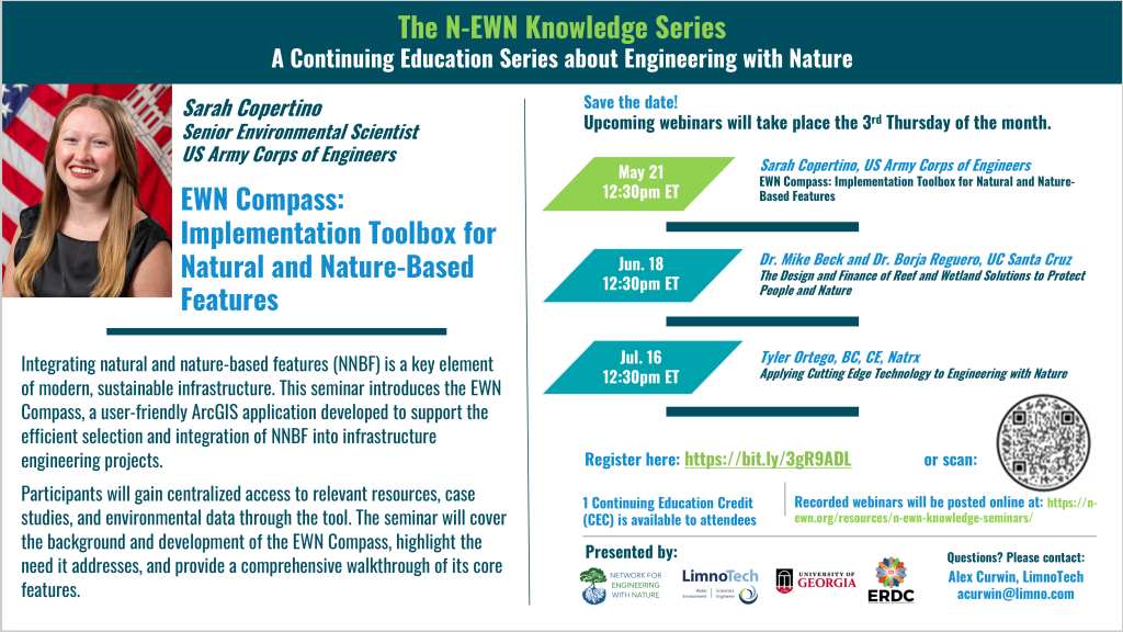 N-EWN Knowledge Series Seminar announcement slide for May 2026 Title: EWN Compass: Implementation Toolbox for Natural and Nature-Based Features Speaker: N-EWN Knowledge Series Seminar announcement slide for May 2026 “The N-EWN Knowledge Series A Continuing Education Series about Engineering with Nature. Speaker: Sarah Copertino, environmental resource specialist, US Army Corps of Engineers Omaha District. Title: EWN Compass: Implementation Toolbox for Natural and Nature-Based Features. Abstract: Integrating natural and nature-based features (NNBF) is a key element of modern, sustainable infrastructure. This seminar introduces the EWN Compass, a user-friendly ArcGIS application developed to support the efficient selection and integration of NNBF into infrastructure engineering projects. Participants will gain centralized access to relevant resources, case studies, and environmental data through the tool. The seminar will cover the background and development of the EWN Compass, highlight the need it addresses, and provide a comprehensive walkthrough of its core features. Save the date! Upcoming webinars will take place the 3rd Thursday of the month. May 21, 12:30pm ET – Sarah Copertino, US Army Corps of Engineers; EWN Compass: Implementation Toolbox for Natural and Nature-Based Features. Jun. 18, 12:30pm ET – Dr. Mike Beck and Dr. Borja Reguero, UC Santa Cruz; The Design and Finance of Reef and Wetland Solutions to Protect People and Nature. Jul. 16, 12:30pm ET – Tyler Ortego, BC, CE, Natrx; Applying Cutting Edge Technology to Engineering with Nature. Register at https://bit.ly/3gR9ADL. 1 Continuing Education Credit (CEC) is available to attendees. Recorded webinars will be posted online at: https://n-ewn.org/resources/n-ewn-knowledge-seminars/. Presented by: Network for Engineering With Nature, LimnoTech, University of Georgia, and US Army Corps of Engineer’s Engineer Research and Development Center. Questions? Please contact: Alex Curwin, LimnoTech, acurwin@limno.com.