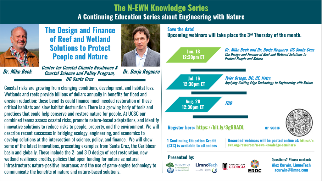 N-EWN Knowledge Series Seminar announcement slide for June 2026: The N-EWN Knowledge Series A Continuing Education Series about Engineering with Nature. Speakers: Drs. Mike Beck and Borja Reguero; of the Center for Coastal Climate Resilience & Coastal Science and Policy Program, UC Santa Cruz. Title: The Design and Finance of Reef and Wetland Solutions to Protect People and Nature. Abstract: Coastal risks are growing from changing conditions, development, and habitat loss. Wetlands and reefs provide billions of dollars annually in benefits for flood and erosion reduction; these benefits could finance much needed restoration of these critical habitats and slow habitat destruction. There is a growing body of tools and practices that could help conserve and restore nature for people. At UCSC our combined teams assess coastal risks, promote nature-based adaptations, and identify innovative solutions to reduce risks to people, property, and the environment. We will describe recent successes in bridging ecology, engineering, and economics to develop solutions at the intersection of science, policy, and finance. We will show some of the latest innovations, presenting examples from Santa Cruz, the Caribbean basin and globally. These include the 2- and 3-D design of reef restoration, new wetland resilience credits, policies that open funding for nature as natural infrastructure; nature-positive insurance; and the use of game-engine technology to communicate the benefits of nature and nature-based solutions. Save the date! Upcoming webinars will take place the 3rd Thursday of the month. Jun. 18, 12:30pm ET – Dr. Mike Beck and Dr. Borja Reguero, UC Santa Cruz; The Design and Finance of Reef and Wetland Solutions to Protect People and Nature. Jul. 16, 12:30pm ET – Tyler Ortego, BC, CE, Natrx; Applying Cutting Edge Technology to Engineering with Nature. Aug. 20, 12:30pm ET - TBD. Register at https://bit.ly/3gR9ADL. 1 Continuing Education Credit (CEC) is available to attendees. Recorded webinars will be posted online at: https://n-ewn.org/resources/n-ewn-knowledge-seminars/. Presented by: Network for Engineering With Nature, LimnoTech, University of Georgia, and US Army Corps of Engineer’s Engineer Research and Development Center. Questions? Please contact: Alex Curwin, LimnoTech, acurwin@limno.com.