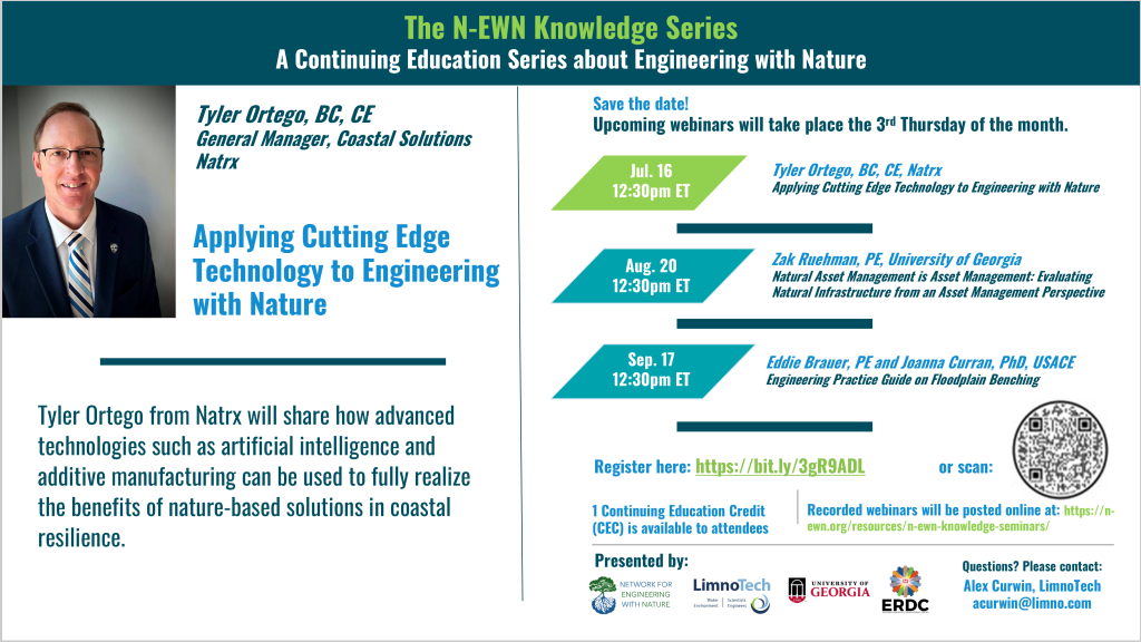 N-EWN Knowledge Series Seminar announcement slide for July 2026: The N-EWN Knowledge Series A Continuing Education Series about Engineering with Nature. Speaker: Tyler Ortego, BC, CE; General Manager, Coastal Solutions; Natrx. Title: Applying Cutting Edge Technology to Engineering with Nature. Abstract: Tyler Ortego from Natrx will share how advanced technologies such as artificial intelligence and additive manufacturing can be used to fully realize the benefits of nature-based solutions in coastal resilience. Save the date! Upcoming webinars will take place the 3rd Thursday of the month. Jul. 16, 12:30pm ET – Tyler Ortego, BC, CE, Natrx; Applying Cutting Edge Technology to Engineering with Nature. Aug. 20, 12:30pm ET - Zak Ruehman, PE, University of Georgia; Natural Asset Management is Asset Management: Evaluating Natural Infrastructure from an Asset Management Perspective. Sep. 17, 12:30pm ET - Eddie Brauer, PE and Joanna Curran, PhD, USACE; Engineering Practice Guide on Floodplain Benching. Register at https://bit.ly/3gR9ADL. 1 Continuing Education Credit (CEC) is available to attendees. Recorded webinars will be posted online at: https://n-ewn.org/resources/n-ewn-knowledge-seminars/. Presented by: Network for Engineering With Nature, LimnoTech, University of Georgia, and US Army Corps of Engineer’s Engineer Research and Development Center. Questions? Please contact: Alex Curwin, LimnoTech, acurwin@limno.com.