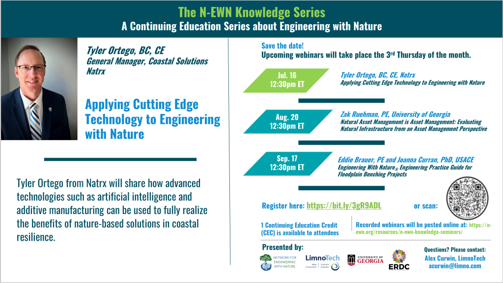 N-EWN Knowledge Series Seminar announcement slide for July 2026: The N-EWN Knowledge Series A Continuing Education Series about Engineering with Nature. Speaker: Tyler Ortego, BC, CE; General Manager, Coastal Solutions; Natrx. Title: Applying Cutting Edge Technology to Engineering with Nature. Abstract: Tyler Ortego from Natrx will share how advanced technologies such as artificial intelligence and additive manufacturing can be used to fully realize the benefits of nature-based solutions in coastal resilience. Save the date! Upcoming webinars will take place the 3rd Thursday of the month. Jul. 16, 12:30pm ET – Tyler Ortego, BC, CE, Natrx; Applying Cutting Edge Technology to Engineering with Nature. Aug. 20, 12:30pm ET - Zak Ruehman, PE, University of Georgia; Natural Asset Management is Asset Management: Evaluating Natural Infrastructure from an Asset Management Perspective. Sep. 17, 12:30pm ET - Eddie Brauer, PE and Joanna Curran, PhD, USACE; Engineering With Nature® Engineering Practice Guide for Floodplain Benching Projects. Register at https://bit.ly/3gR9ADL. 1 Continuing Education Credit (CEC) is available to attendees. Recorded webinars will be posted online at: https://n-ewn.org/resources/n-ewn-knowledge-seminars/. Presented by: Network for Engineering With Nature, LimnoTech, University of Georgia, and US Army Corps of Engineer’s Engineer Research and Development Center. Questions? Please contact: Alex Curwin, LimnoTech, acurwin@limno.com.