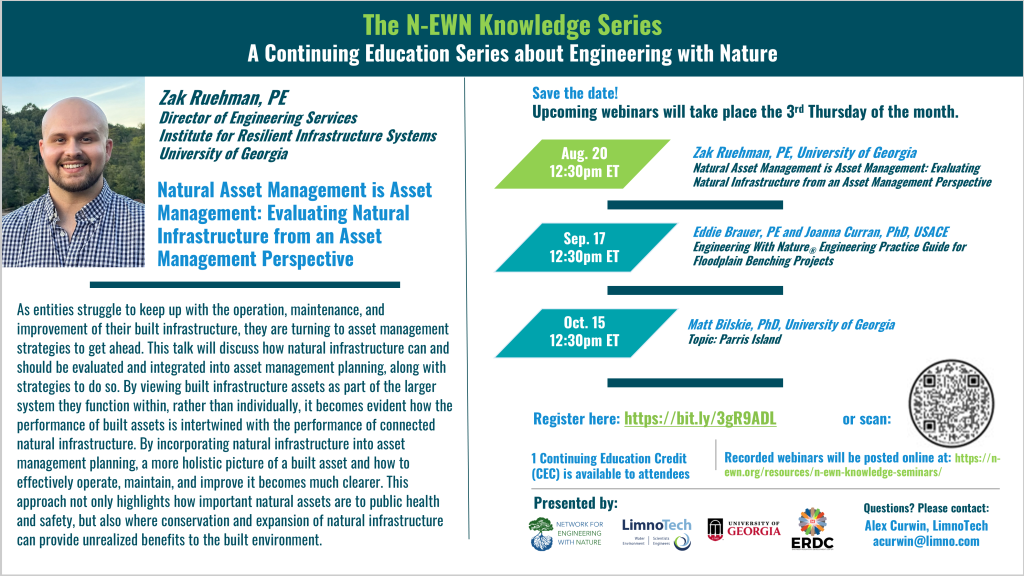 N-EWN Knowledge Series Seminar announcement slide for August 2026: The N-EWN Knowledge Series A Continuing Education Series about Engineering with Nature. Speaker: Zak Ruehman, PE; Director of Engineering Services, Institute for Resilient Infrastructure Systems, University of Georgia. Title: Natural Asset Management is Asset Management: Evaluating Natural Infrastructure from an Asset Management Perspective. Abstract: As entities struggle to keep up with the operation, maintenance, and improvement of their built infrastructure, they are turning to asset management strategies to get ahead. This talk will discuss how natural infrastructure can and should be evaluated and integrated into asset management planning, along with strategies to do so. By viewing built infrastructure assets as part of the larger system they function within, rather than individually, it becomes evident how the performance of built assets is intertwined with the performance of connected natural infrastructure. By incorporating natural infrastructure into asset management planning, a more holistic picture of a built asset and how to effectively operate, maintain, and improve it becomes much clearer. This approach not only highlights how important natural assets are to public health and safety, but also where conservation and expansion of natural infrastructure can provide unrealized benefits to the built environment. Save the date! Upcoming webinars will take place the 3rd Thursday of the month. Zak Ruehman, PE, University of Georgia; Natural Asset Management is Asset Management: Evaluating Natural Infrastructure from an Asset Management Perspective. Sep. 17, 12:30pm ET - Eddie Brauer, PE and Joanna Curran, PhD, USACE; Engineering With Nature® Engineering Practice Guide for Floodplain Benching Projects. Oct. 15, 12:30pm ET - Matt Bilskie, PhD, University of Georgia. Engineering With Nature efforts at Marine Corps Recruit Depot Parris Island. Register at https://bit.ly/3gR9ADL. 1 Continuing Education Credit (CEC) is available to attendees. Recorded webinars will be posted online at: https://n-ewn.org/resources/n-ewn-knowledge-seminars/. Presented by: Network for Engineering With Nature, LimnoTech, University of Georgia, and US Army Corps of Engineer’s Engineer Research and Development Center. Questions? Please contact: Alex Curwin, LimnoTech, acurwin@limno.com.